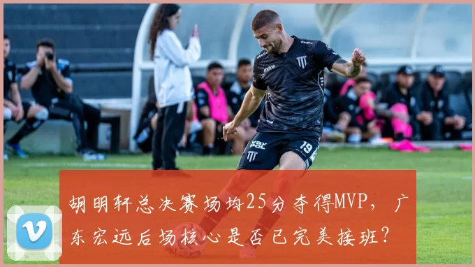 胡明轩总决赛场均25分夺得MVP,广东宏远后场核心是否已完美接班?
