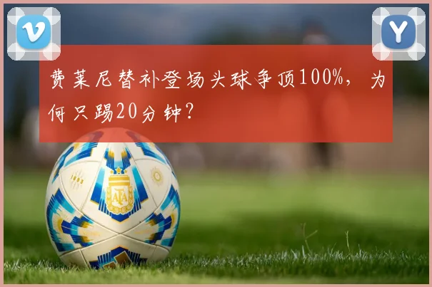 费莱尼替补登场头球争顶100%,为何只踢20分钟?