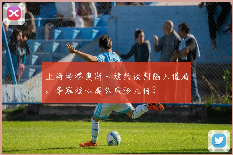 上海海港奥斯卡续约谈判陷入僵局,争冠核心离队风险几何?