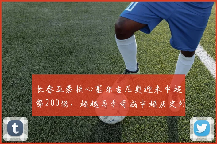 长春亚泰核心塞尔吉尼奥迎来中超第200场，超越马季奇成中超历史外援出场榜第五